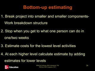 SPM (6e) Software effort estimation© The
McGraw-Hill Companies, 2017
26
Bottom-up estimating
1. Break project into smaller and smaller components-
Work breakdown structure
2. Stop when you get to what one person can do in
one/two weeks
3. Estimate costs for the lowest level activities
4. At each higher level calculate estimate by adding
estimates for lower levels
 