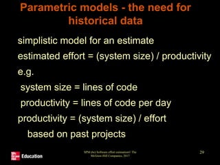 SPM (6e) Software effort estimation© The
McGraw-Hill Companies, 2017
29
Parametric models - the need for
historical data
• simplistic model for an estimate
estimated effort = (system size) / productivity
• e.g.
system size = lines of code
productivity = lines of code per day
• productivity = (system size) / effort
• based on past projects
 