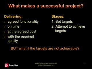 SPM (6e) Software effort estimation© The
McGraw-Hill Companies, 2017
3
What makes a successful project?
Delivering:
agreed functionality
on time
at the agreed cost
with the required
quality
Stages:
1. Set targets
2. Attempt to achieve
targets
BUT what if the targets are not achievable?
 