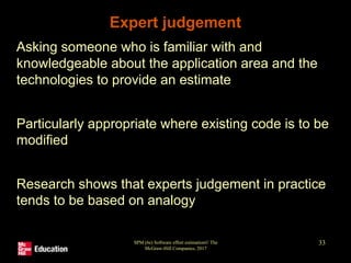 SPM (6e) Software effort estimation© The
McGraw-Hill Companies, 2017
33
Expert judgement
• Asking someone who is familiar with and
knowledgeable about the application area and the
technologies to provide an estimate
• Particularly appropriate where existing code is to be
modified
• Research shows that experts judgement in practice
tends to be based on analogy
 