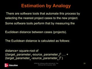 Estimation by Analogy
• There are software tools that automate this process by
selecting the nearest project cases to the new project.
• Some software tools perform that by measuring the
• Euclidean distance between cases (projects).
• The Euclidean distance is calculated as follows:
• distance= square-root of
((target_parameter1
-source_parameter1
)2
…. +
(target_parametern
-source_parametern
)2
)
SPM (5e) Software effort estimation© The
McGraw-Hill Companies, 2009
35
 