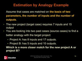 Estimation by Analogy Example
• Assume that cases are matched on the basis of two
parameters, the number of inputs and the number of
outputs.
• The new project (target case) requires 7 inputs and 15
output
• You are looking into two past cases (source cases) to find a
better analogy with the target project:
• Project A: has 8 inputs and 17 outputs.
• Project B: has 5 inputs and 10 outputs.
• Which is a more closer match for the new project A or
project B?
SPM (5e) Software effort estimation© The
McGraw-Hill Companies, 2009
36
 