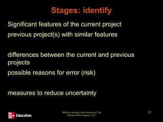 SPM (6e) Software effort estimation© The
McGraw-Hill Companies, 2017
37
Stages: identify
• Significant features of the current project
• previous project(s) with similar features
• differences between the current and previous
projects
• possible reasons for error (risk)
• measures to reduce uncertainty
 