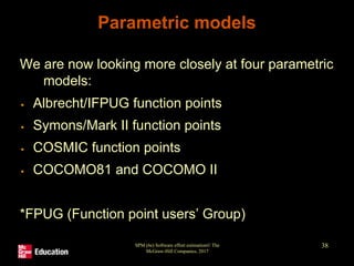 SPM (6e) Software effort estimation© The
McGraw-Hill Companies, 2017
38
Parametric models
We are now looking more closely at four parametric
models:
▪ Albrecht/IFPUG function points
▪ Symons/Mark II function points
▪ COSMIC function points
▪ COCOMO81 and COCOMO II
*FPUG (Function point users’ Group)
 