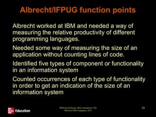 SPM (6e) Software effort estimation© The
McGraw-Hill Companies, 2017
39
Albrecht/IFPUG function points
• Albrecht worked at IBM and needed a way of
measuring the relative productivity of different
programming languages.
• Needed some way of measuring the size of an
application without counting lines of code.
• Identified five types of component or functionality
in an information system
• Counted occurrences of each type of functionality
in order to get an indication of the size of an
information system
 