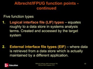 SPM (6e) Software effort estimation© The
McGraw-Hill Companies, 2017
41
Albrecht/IFPUG function points -
continued
Five function types
1. Logical interface file (LIF) types – equates
roughly to a data store in systems analysis
terms. Created and accessed by the target
system
2. External interface file types (EIF) – where data
is retrieved from a data store which is actually
maintained by a different application.
 