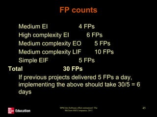 SPM (6e) Software effort estimation© The
McGraw-Hill Companies, 2017
45
FP counts
1. Medium EI 4 FPs
2. High complexity EI 6 FPs
3. Medium complexity EO 5 FPs
4. Medium complexity LIF 10 FPs
5. Simple EIF 5 FPs
Total 30 FPs
If previous projects delivered 5 FPs a day,
implementing the above should take 30/5 = 6
days
 