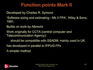 SPM (6e) Software effort estimation© The
McGraw-Hill Companies, 2017
47
Function points Mark II
• Developed by Charles R. Symons
• ‘Software sizing and estimating - Mk II FPA’, Wiley & Sons,
1991.
• Builds on work by Albrecht
• Work originally for CCTA (central computer and
Telecommunication Agency):
• should be compatible with SSADM; mainly used in UK
• has developed in parallel to IFPUG FPs
• A simpler method
 