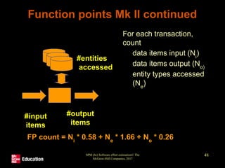 SPM (6e) Software effort estimation© The
McGraw-Hill Companies, 2017
48
Function points Mk II continued
• For each transaction,
count
• data items input (Ni
)
• data items output (No)
• entity types accessed
(Ne
)
#entities
accessed
#input
items
#output
items
FP count = Ni
* 0.58 + Ne
* 1.66 + No
* 0.26
 