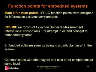 SPM (6e) Software effort estimation© The
McGraw-Hill Companies, 2017
49
Function points for embedded systems
• Mark II function points, IFPUG function points were designed
for information systems environments
• COSMIC (acronym of Common Software Measurement
International consortium) FPs attempt to extend concept to
embedded systems
• Embedded software seen as being in a particular ‘layer’ in the
system
• Communicates with other layers and also other components at
same level
 