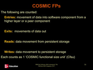 SPM (6e) Software effort estimation© The
McGraw-Hill Companies, 2017
51
COSMIC FPs
The following are counted:
• Entries: movement of data into software component from a
higher layer or a peer component
• Exits: movements of data out
• Reads: data movement from persistent storage
• Writes: data movement to persistent storage
Each counts as 1 ‘COSMIC functional size unit’ (Cfsu)
 