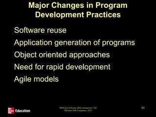 Major Changes in Program
Development Practices
• Software reuse
• Application generation of programs
• Object oriented approaches
• Need for rapid development
• Agile models
SPM (6e) Software effort estimation© The
McGraw-Hill Companies, 2017
55
 