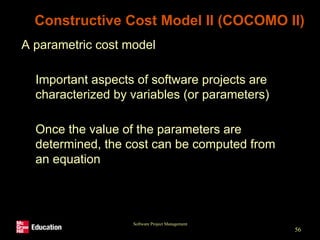 Software Project Management
56
Constructive Cost Model II (COCOMO II)
• A parametric cost model
• Important aspects of software projects are
characterized by variables (or parameters)
• Once the value of the parameters are
determined, the cost can be computed from
an equation
 