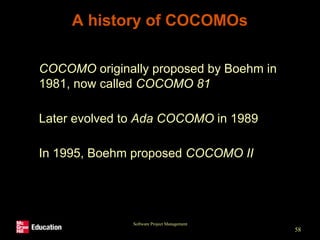 Software Project Management
58
A history of COCOMOs
• COCOMO originally proposed by Boehm in
1981, now called COCOMO 81
• Later evolved to Ada COCOMO in 1989
• In 1995, Boehm proposed COCOMO II
 