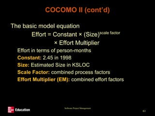 Software Project Management
61
COCOMO II (cont’d)
• The basic model equation
Effort = Constant × (Size)scale factor
× Effort Multiplier
• Effort in terms of person-months
• Constant: 2.45 in 1998
• Size: Estimated Size in KSLOC
• Scale Factor: combined process factors
• Effort Multiplier (EM): combined effort factors
 