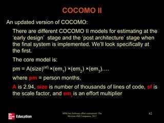 SPM (6e) Software effort estimation© The
McGraw-Hill Companies, 2017
62
COCOMO II
An updated version of COCOMO:
• There are different COCOMO II models for estimating at the
‘early design’ stage and the ‘post architecture’ stage when
the final system is implemented. We’ll look specifically at
the first.
• The core model is:
pm = A(size)(sf)
×(em1
) ×(em2
) ×(em3
)….
where pm = person months,
A is 2.94, size is number of thousands of lines of code, sf is
the scale factor, and emi
is an effort multiplier
 