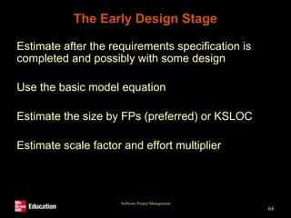 Software Project Management
64
The Early Design Stage
• Estimate after the requirements specification is
completed and possibly with some design
• Use the basic model equation
• Estimate the size by FPs (preferred) or KSLOC
• Estimate scale factor and effort multiplier
 