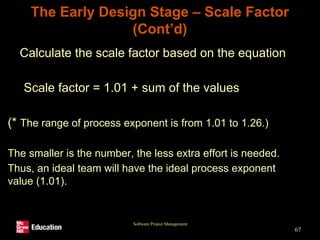 Software Project Management
67
The Early Design Stage – Scale Factor
(Cont’d)
• Calculate the scale factor based on the equation
Scale factor = 1.01 + sum of the values
(* The range of process exponent is from 1.01 to 1.26.)
The smaller is the number, the less extra effort is needed.
Thus, an ideal team will have the ideal process exponent
value (1.01).
 
