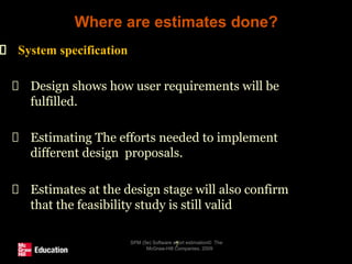 Where are estimates done?
SPM (5e) Software effort estimation© The
McGraw-Hill Companies, 2009
7
System specification
Design shows how user requirements will be
fulfilled.
Estimating The efforts needed to implement
different design proposals.
Estimates at the design stage will also confirm
that the feasibility study is still valid
 