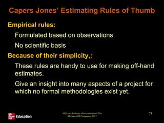 Capers Jones’ Estimating Rules of Thumb
• Empirical rules:
• Formulated based on observations
• No scientific basis
• Because of their simplicity,:
• These rules are handy to use for making off-hand
estimates.
• Give an insight into many aspects of a project for
which no formal methodologies exist yet.
SPM (6e) Software effort estimation© The
McGraw-Hill Companies, 2017
73
 
