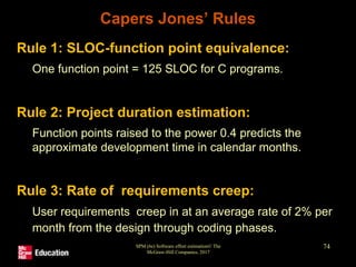Capers Jones’ Rules
• Rule 1: SLOC-function point equivalence:
• One function point = 125 SLOC for C programs.
• Rule 2: Project duration estimation:
• Function points raised to the power 0.4 predicts the
approximate development time in calendar months.
• Rule 3: Rate of requirements creep:
• User requirements creep in at an average rate of 2% per
month from the design through coding phases.
SPM (6e) Software effort estimation© The
McGraw-Hill Companies, 2017
74
 