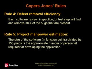 Capers Jones’ Rules
• Rule 4: Defect removal efficiency:
• Each software review, inspection, or test step will find
and remove 30% of the bugs that are present.
• Rule 5: Project manpower estimation:
• The size of the software (in function points) divided by
150 predicts the approximate number of personnel
required for developing the application.
SPM (6e) Software effort estimation© The
McGraw-Hill Companies, 2017
 