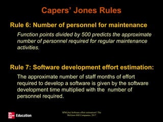 Capers’ Jones Rules
• Rule 6: Number of personnel for maintenance
• Function points divided by 500 predicts the approximate
number of personnel required for regular maintenance
activities.
• Rule 7: Software development effort estimation:
• The approximate number of staff months of effort
required to develop a software is given by the software
development time multiplied with the number of
personnel required.
SPM (6e) Software effort estimation© The
McGraw-Hill Companies, 2017
 
