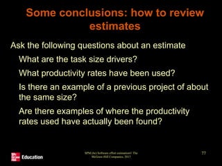 SPM (6e) Software effort estimation© The
McGraw-Hill Companies, 2017
77
Some conclusions: how to review
estimates
Ask the following questions about an estimate
• What are the task size drivers?
• What productivity rates have been used?
• Is there an example of a previous project of about
the same size?
• Are there examples of where the productivity
rates used have actually been found?
 