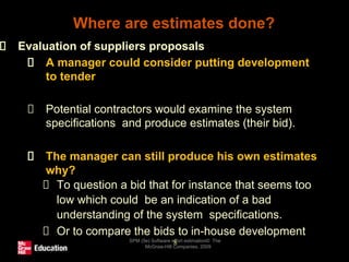 Where are estimates done?
SPM (5e) Software effort estimation© The
McGraw-Hill Companies, 2009
8
Evaluation of suppliers proposals
A manager could consider putting development
to tender
Potential contractors would examine the system
specifications and produce estimates (their bid).
The manager can still produce his own estimates
why?
To question a bid that for instance that seems too
low which could be an indication of a bad
understanding of the system specifications.
Or to compare the bids to in-house development
 