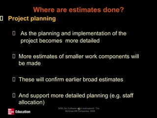 Where are estimates done?
SPM (5e) Software effort estimation© The
McGraw-Hill Companies, 2009
9
Project planning
As the planning and implementation of the
project becomes more detailed
More estimates of smaller work components will
be made
These will confirm earlier broad estimates
And support more detailed planning (e.g. staff
allocation)
 