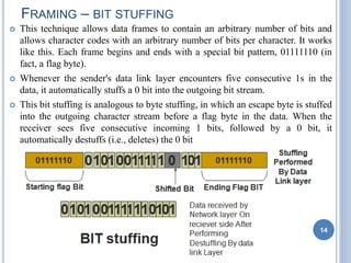  This technique allows data frames to contain an arbitrary number of bits and
allows character codes with an arbitrary number of bits per character. It works
like this. Each frame begins and ends with a special bit pattern, 01111110 (in
fact, a flag byte).
 Whenever the sender's data link layer encounters five consecutive 1s in the
data, it automatically stuffs a 0 bit into the outgoing bit stream.
 This bit stuffing is analogous to byte stuffing, in which an escape byte is stuffed
into the outgoing character stream before a flag byte in the data. When the
receiver sees five consecutive incoming 1 bits, followed by a 0 bit, it
automatically destuffs (i.e., deletes) the 0 bit
FRAMING – BIT STUFFING
14
 