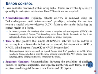 ERROR CONTROL
 Error control is concerned with insuring that all frames are eventually delivered
(possibly in order) to a destination. How? Three items are required.
 Acknowledgements: Typically, reliable delivery is achieved using the
“acknowledgments with retransmission" paradigm, whereby the receiver
returns a special acknowledgment (ACK) frame to the sender indicating the
correct receipt of a frame.
 In some systems, the receiver also returns a negative acknowledgment (NACK) for
incorrectly-received frames. This is nothing more than a hint to the sender so that it can
retransmit a frame right away without waiting for a timer to expire.
 Timers: One problem that simple ACK/NACK schemes fail to address is
recovering from a frame that is lost, and as a result, fails to solicit an ACK or
NACK. What happens if an ACK or NACK becomes lost?
 Retransmission timers are used to resend frames that don't produce an ACK. When
sending a frame, schedule a timer to expire at some time after the ACK should have been
returned. If the timer goes to zero, retransmit the frame.
 Sequence Numbers: Retransmissions introduce the possibility of duplicate
frames. To suppress duplicates, add sequence numbers to each frame, so that a
receiver can distinguish between new frames and old copies.
18
 