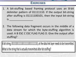 20
1. A bit-stuffing based framing protocol uses an 8-bit
delimiter pattern of 01111110. If the output bit-string
after stuffing is 01111100101, then the input bit-string
is ________________
2. The following data fragment occurs in the middle of a
data stream for which the byte-stuffing algorithm is
used: A B ESC C ESC FLAG FLAG D. Give the output after
stuffing?
EXERCISES
 