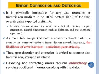  It is physically impossible for any data recording or
transmission medium to be 100% perfect 100% of the time
over its entire expected useful life.
 In data communication, line noise is a fact of life (e.g., signal
attenuation, natural phenomenon such as lightning, and the telephone
repairman).
 As more bits are packed onto a square centimeter of disk
storage, as communications transmission speeds increase, the
likelihood of error increases-- sometimes geometrically.
 Thus, error detection and correction is critical to accurate data
transmission, storage and retrieval.
 Detecting and correcting errors requires redundancy --
sending additional information along with the data.
21
 