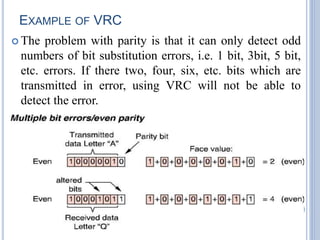 EXAMPLE OF VRC
 The problem with parity is that it can only detect odd
numbers of bit substitution errors, i.e. 1 bit, 3bit, 5 bit,
etc. errors. If there two, four, six, etc. bits which are
transmitted in error, using VRC will not be able to
detect the error.
26
 
