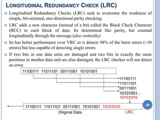 LONGITUDINAL REDUNDANCY CHECK (LRC)
 Longitudinal Redundancy Checks (LRC) seek to overcome the weakness of
simple, bit-oriented, one-directional parity checking.
 LRC adds a new character (instead of a bit) called the Block Check Character
(BCC) to each block of data. Its determined like parity, but counted
longitudinally through the message (also vertically)
 Its has better performance over VRC as it detects 98% of the burst errors (>10
errors) but less capable of detecting single errors
 If two bits in one data units are damaged and two bits in exactly the same
positions in another data unit are also damaged, the LRC checker will not detect
an error.
28
11100111 11011101 00111001 10101001
11100111
11011101
00111001
10101001
10101010
11100111 11011101 00111001 10101001 10101010
Original Data LRC
 