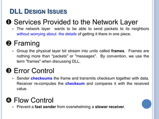  Services Provided to the Network Layer
 The network layer wants to be able to send packets to its neighbors
without worrying about the details of getting it there in one piece.
 Framing
 Group the physical layer bit stream into units called frames. Frames are
nothing more than "packets" or "messages". By convention, we use the
term "frames" when discussing DLL.
 Error Control
 Sender checksums the frame and transmits checksum together with data.
Receiver re-computes the checksum and compares it with the received
value.
 Flow Control
 Prevent a fast sender from overwhelming a slower receiver.
DLL DESIGN ISSUES
 