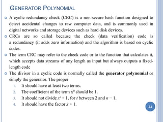 GENERATOR POLYNOMIAL
 A cyclic redundancy check (CRC) is a non-secure hash function designed to
detect accidental changes to raw computer data, and is commonly used in
digital networks and storage devices such as hard disk devices.
 CRCs are so called because the check (data verification) code is
a redundancy (it adds zero information) and the algorithm is based on cyclic
codes.
 The term CRC may refer to the check code or to the function that calculates it,
which accepts data streams of any length as input but always outputs a fixed-
length code
 The divisor in a cyclic code is normally called the generator polynomial or
simply the generator. The proper
1. It should have at least two terms.
2. The coefficient of the term x0 should be 1.
3. It should not divide xt + 1, for t between 2 and n − 1.
4. It should have the factor x + 1. 33
 