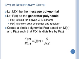 CYCLIC REDUNDANCY CHECK
 Let M(x) be the message polynomial
 Let P(x) be the generator polynomial
 P(x) is fixed for a given CRC scheme
 P(x) is known both by sender and receiver
 Create a block polynomial F(x) based on M(x)
and P(x) such that F(x) is divisible by P(x)
)
(
0
)
(
)
(
)
(
x
P
x
Q
x
P
x
F


 