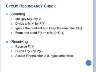 CYCLIC REDUNDANCY CHECK
 Sending
1. Multiply M(x) by xn
2. Divide xnM(x) by P(x)
3. Ignore the quotient and keep the reminder C(x)
4. Form and send F(x) = xnM(x)+C(x)
 Receiving
1. Receive F’(x)
2. Divide F’(x) by P(x)
3. Accept if remainder is 0, reject otherwise
 