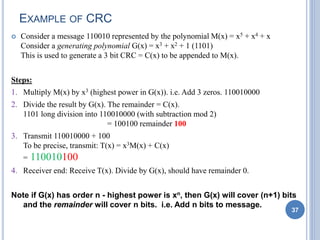 EXAMPLE OF CRC
 Consider a message 110010 represented by the polynomial M(x) = x5 + x4 + x
Consider a generating polynomial G(x) = x3 + x2 + 1 (1101)
This is used to generate a 3 bit CRC = C(x) to be appended to M(x).
Steps:
1. Multiply M(x) by x3 (highest power in G(x)). i.e. Add 3 zeros. 110010000
2. Divide the result by G(x). The remainder = C(x).
1101 long division into 110010000 (with subtraction mod 2)
= 100100 remainder 100
3. Transmit 110010000 + 100
To be precise, transmit: T(x) = x3M(x) + C(x)
= 110010100
4. Receiver end: Receive T(x). Divide by G(x), should have remainder 0.
Note if G(x) has order n - highest power is xn, then G(x) will cover (n+1) bits
and the remainder will cover n bits. i.e. Add n bits to message.
37
 
