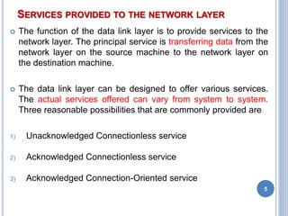 SERVICES PROVIDED TO THE NETWORK LAYER
 The function of the data link layer is to provide services to the
network layer. The principal service is transferring data from the
network layer on the source machine to the network layer on
the destination machine.
 The data link layer can be designed to offer various services.
The actual services offered can vary from system to system.
Three reasonable possibilities that are commonly provided are
1) Unacknowledged Connectionless service
2) Acknowledged Connectionless service
3) Acknowledged Connection-Oriented service
5
 