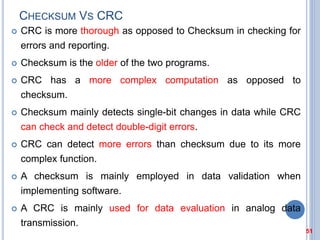 CHECKSUM VS CRC
 CRC is more thorough as opposed to Checksum in checking for
errors and reporting.
 Checksum is the older of the two programs.
 CRC has a more complex computation as opposed to
checksum.
 Checksum mainly detects single-bit changes in data while CRC
can check and detect double-digit errors.
 CRC can detect more errors than checksum due to its more
complex function.
 A checksum is mainly employed in data validation when
implementing software.
 A CRC is mainly used for data evaluation in analog data
transmission.
51
 