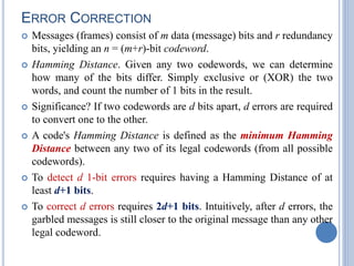 ERROR CORRECTION
 Messages (frames) consist of m data (message) bits and r redundancy
bits, yielding an n = (m+r)-bit codeword.
 Hamming Distance. Given any two codewords, we can determine
how many of the bits differ. Simply exclusive or (XOR) the two
words, and count the number of 1 bits in the result.
 Significance? If two codewords are d bits apart, d errors are required
to convert one to the other.
 A code's Hamming Distance is defined as the minimum Hamming
Distance between any two of its legal codewords (from all possible
codewords).
 To detect d 1-bit errors requires having a Hamming Distance of at
least d+1 bits.
 To correct d errors requires 2d+1 bits. Intuitively, after d errors, the
garbled messages is still closer to the original message than any other
legal codeword.
 