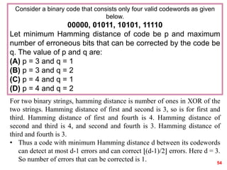 54
Consider a binary code that consists only four valid codewords as given
below.
00000, 01011, 10101, 11110
Let minimum Hamming distance of code be p and maximum
number of erroneous bits that can be corrected by the code be
q. The value of p and q are:
(A) p = 3 and q = 1
(B) p = 3 and q = 2
(C) p = 4 and q = 1
(D) p = 4 and q = 2
For two binary strings, hamming distance is number of ones in XOR of the
two strings. Hamming distance of first and second is 3, so is for first and
third. Hamming distance of first and fourth is 4. Hamming distance of
second and third is 4, and second and fourth is 3. Hamming distance of
third and fourth is 3.
• Thus a code with minimum Hamming distance d between its codewords
can detect at most d-1 errors and can correct ⌊(d-1)/2⌋ errors. Here d = 3.
So number of errors that can be corrected is 1.
 