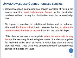 UNACKNOWLEDGED CONNECTIONLESS SERVICE
 Unacknowledged connectionless service consists of having the
source machine send independent frames to the destination
machine without having the destination machine acknowledge
them.
 No logical connection is established beforehand or released
afterward. If a frame is lost due to noise on the line, no attempt is
made to detect the loss or recover from it in the data link layer.
 This class of service is appropriate when the error rate is very
low so that recovery is left to higher layers. It is also appropriate
for real-time traffic, such as voice, in which late data are worse
than bad data. Most LANs use unacknowledged connectionless
service in the data link layer.
6
 