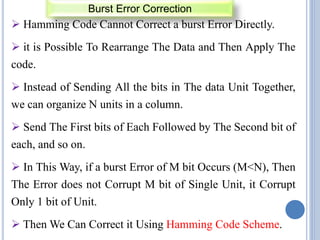  Hamming Code Cannot Correct a burst Error Directly.
 it is Possible To Rearrange The Data and Then Apply The
code.
 Instead of Sending All the bits in The data Unit Together,
we can organize N units in a column.
 Send The First bits of Each Followed by The Second bit of
each, and so on.
 In This Way, if a burst Error of M bit Occurs (M<N), Then
The Error does not Corrupt M bit of Single Unit, it Corrupt
Only 1 bit of Unit.
 Then We Can Correct it Using Hamming Code Scheme.
Burst Error Correction
 