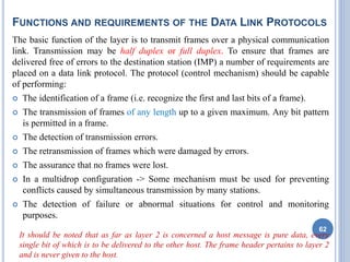 FUNCTIONS AND REQUIREMENTS OF THE DATA LINK PROTOCOLS
The basic function of the layer is to transmit frames over a physical communication
link. Transmission may be half duplex or full duplex. To ensure that frames are
delivered free of errors to the destination station (IMP) a number of requirements are
placed on a data link protocol. The protocol (control mechanism) should be capable
of performing:
 The identification of a frame (i.e. recognize the first and last bits of a frame).
 The transmission of frames of any length up to a given maximum. Any bit pattern
is permitted in a frame.
 The detection of transmission errors.
 The retransmission of frames which were damaged by errors.
 The assurance that no frames were lost.
 In a multidrop configuration -> Some mechanism must be used for preventing
conflicts caused by simultaneous transmission by many stations.
 The detection of failure or abnormal situations for control and monitoring
purposes.
It should be noted that as far as layer 2 is concerned a host message is pure data, every
single bit of which is to be delivered to the other host. The frame header pertains to layer 2
and is never given to the host.
62
 