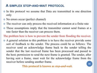 A SIMPLEX STOP-AND-WAIT PROTOCOL
 In this protocol we assume that Data are transmitted in one direction
only
 No errors occur (perfect channel)
 The receiver can only process the received information at a finite rate
 These assumptions imply that the transmitter cannot send frames at a
rate faster than the receiver can process them.
The problem here is how to prevent the sender from flooding the receiver.
 A general solution to this problem is to have the receiver provide some
sort of feedback to the sender. The process could be as follows: The
receiver send an acknowledge frame back to the sender telling the
sender that the last received frame has been processed and passed to
the host; permission to send the next frame is granted. The sender, after
having sent a frame, must wait for the acknowledge frame from the
receiver before sending another frame.
65
 