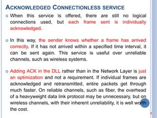 ACKNOWLEDGED CONNECTIONLESS SERVICE
 When this service is offered, there are still no logical
connections used, but each frame sent is individually
acknowledged.
 In this way, the sender knows whether a frame has arrived
correctly. If it has not arrived within a specified time interval, it
can be sent again. This service is useful over unreliable
channels, such as wireless systems.
 Adding ACK in the DLL rather than in the Network Layer is just
an optimization and not a requirement. If individual frames are
acknowledged and retransmitted, entire packets get through
much faster. On reliable channels, such as fiber, the overhead
of a heavyweight data link protocol may be unnecessary, but on
wireless channels, with their inherent unreliability, it is well worth
the cost.
7
 